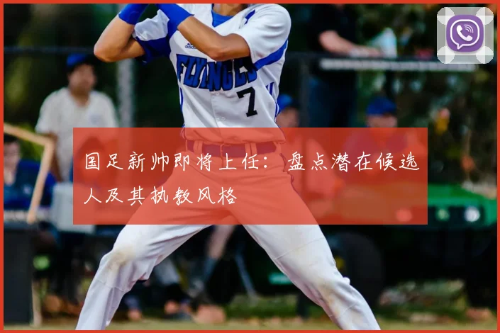 国足新帅即将上任：盘点潜在候选人及其执教风格