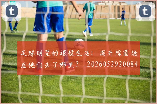 足球明星的退役生活：离开绿茵场后他们去了哪里？_20260529200849