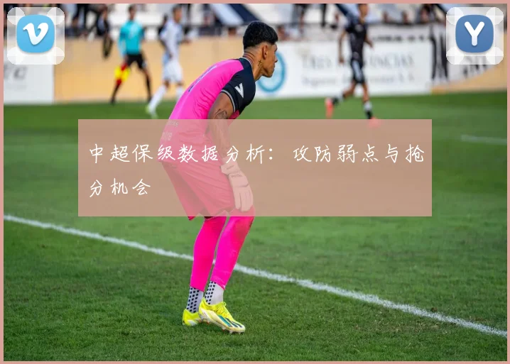 中超保级数据分析：攻防弱点与抢分机会