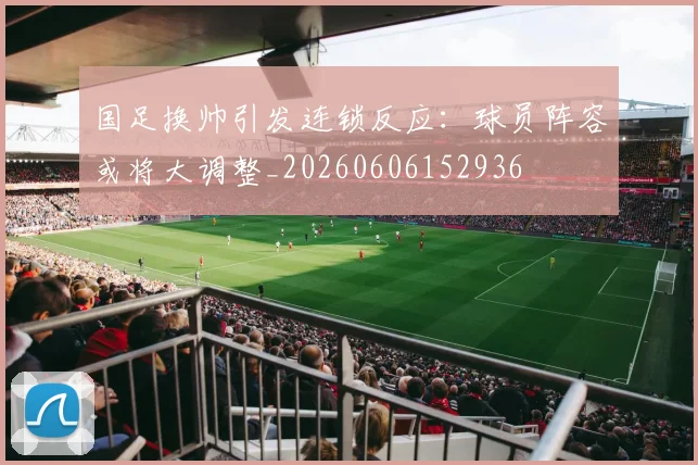 国足换帅引发连锁反应：球员阵容或将大调整_20260606152936