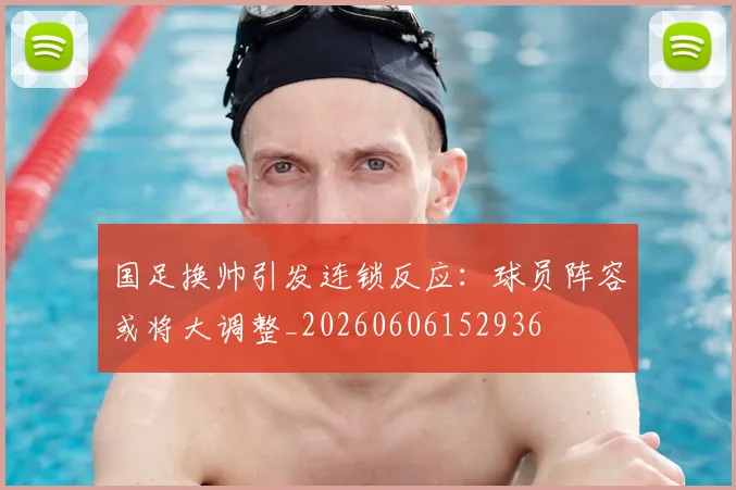 国足换帅引发连锁反应：球员阵容或将大调整_20260606152936